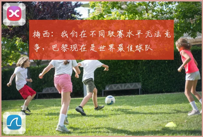 梅西：我们在不同联赛水平无法竞争，巴黎现在是世界最佳球队