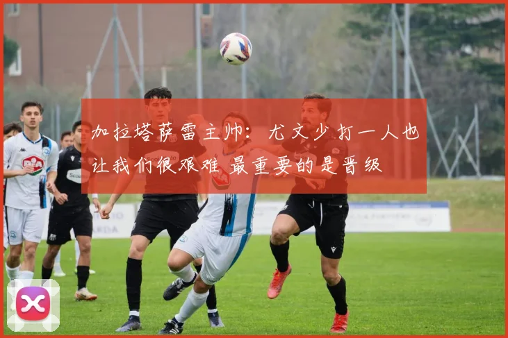 加拉塔萨雷主帅：尤文少打一人也让我们很艰难 最重要的是晋级